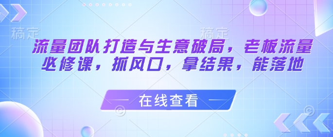 流量团队打造与生意破局,老板流量必修课,抓风口,拿结果,能落地-亮剑学堂