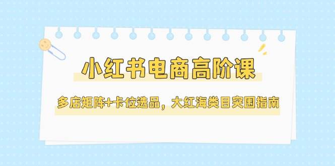 小红书电商高阶课,多店矩阵+卡位选品,大红海类目突围指南(更新5月)-亮剑学堂