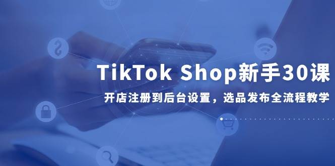 TikTok Shop新手30课,开店注册到后台设置,选品发布全流程教学-亮剑学堂