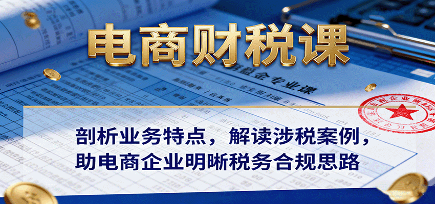 电商财税课:剖析业务特点,解读涉税案例,助电商企业明晰税务合规思路-亮剑学堂