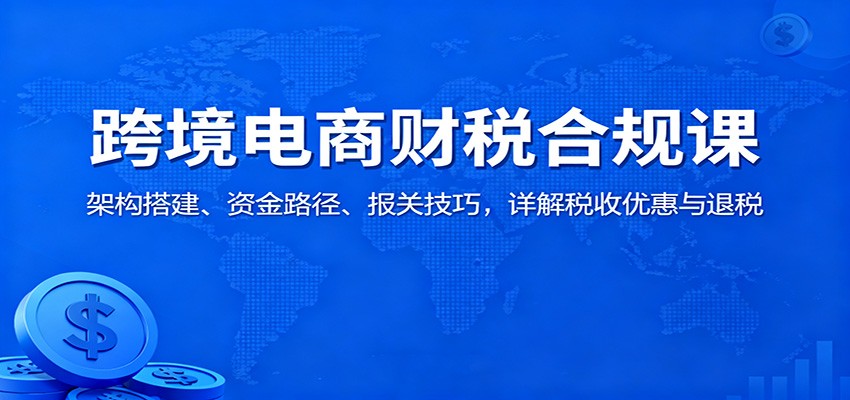跨境电商财税合规课:架构搭建、资金路径、报关技巧,详解税收优惠与退税-亮剑学堂