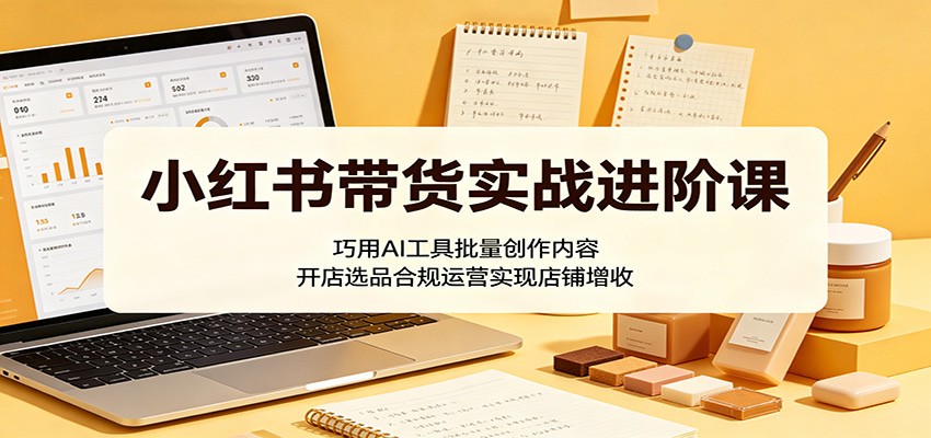 小红书带货实战进阶课:巧用AI工具批量创作内容,开店选品合规运营实现店铺增收-极光库