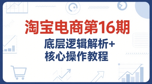 淘宝电商第16期，底层逻辑解析+核心操作教程，运营、推广提升能力的必学课程+配套资料-AIPOD