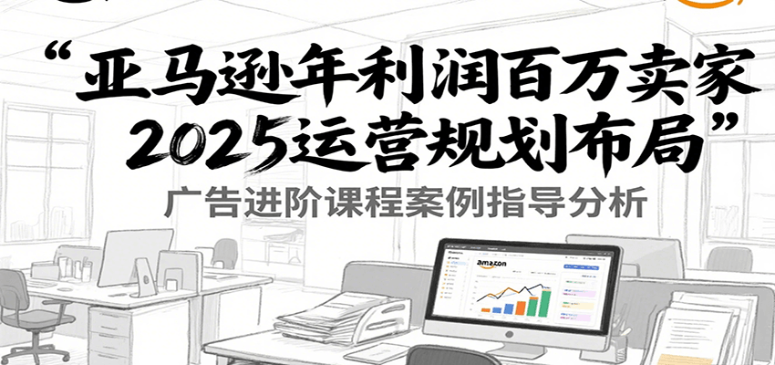 亚马逊年利润百万卖家2025运营规划布局，广告进阶课程案例指导分析-AIPOD