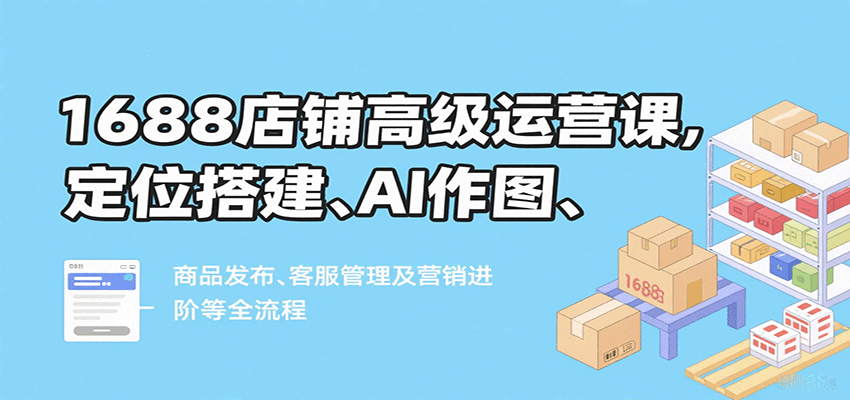 1688店铺高级运营课，定位搭建、AI作图、商品发布、客服管理及营销进阶等全流程-AIPOD