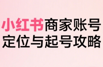 小红书电商全链路实战从定位到爆单，系统拆解小红书商家起号全流程（更新）-亮剑学堂
