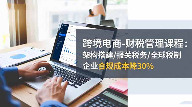 跨境电商-财税管理课程：架构搭建/报关税务/全球税制，企业合规成本降30%-亮剑学堂