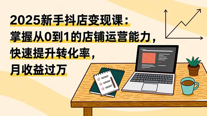 2025新手抖店变现课：掌握从0到1的店铺运营能力，快速提升转化率,月收过万-亮剑学堂