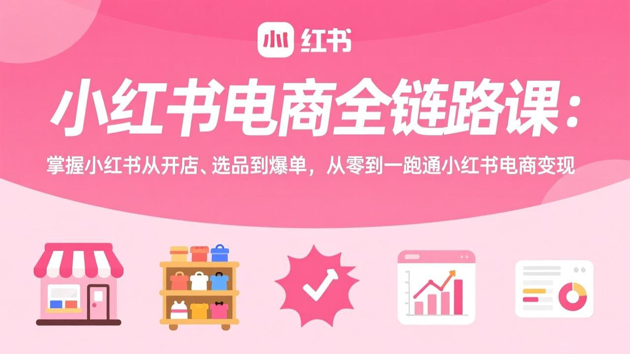 小红书电商全链路课：掌握小红书从开店、选品到爆单，从零到一跑通小红书电商变现-迷胡学堂