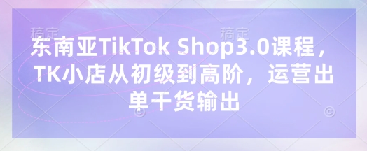 东南亚TikTok Shop3.0课程，TK小店​从初级到高阶，运营出单干货输出-极光库